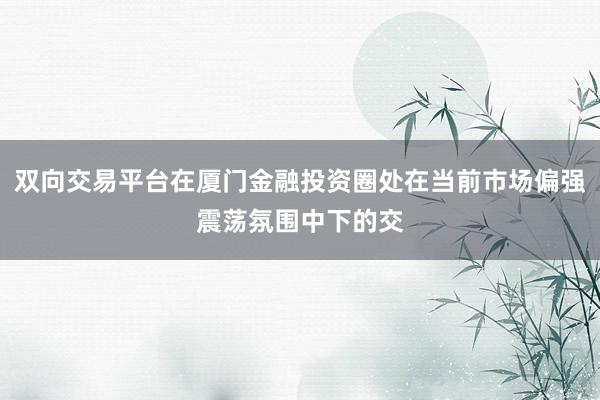 双向交易平台在厦门金融投资圈处在当前市场偏强震荡氛围中下的交