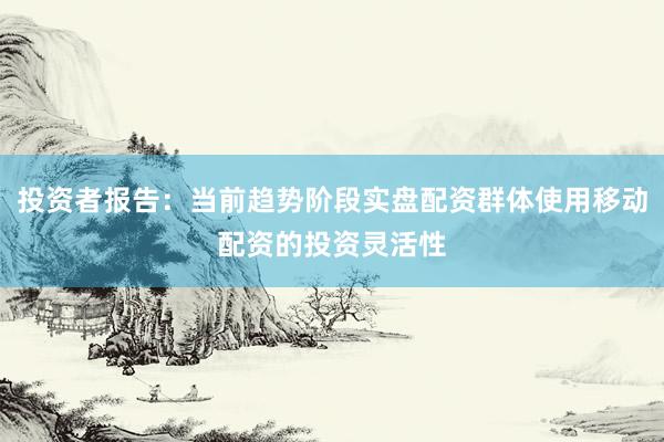 投资者报告：当前趋势阶段实盘配资群体使用移动配资的投资灵活性