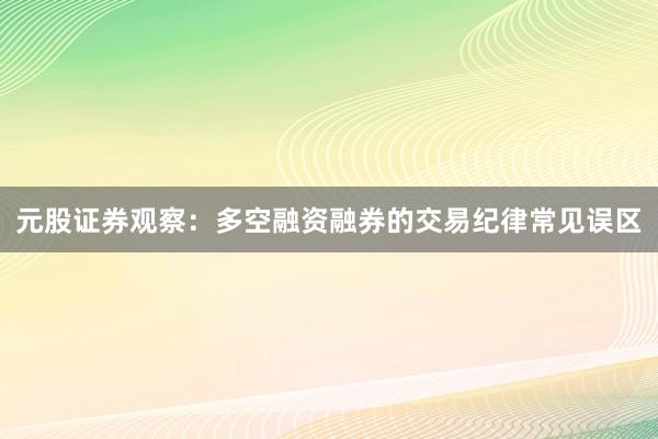 元股证券观察：多空融资融券的交易纪律常见误区