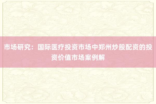 市场研究：国际医疗投资市场中郑州炒股配资的投资价值市场案例解