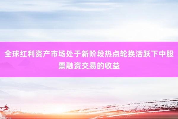 全球红利资产市场处于新阶段热点轮换活跃下中股票融资交易的收益