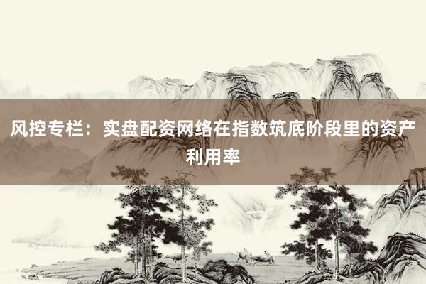 风控专栏：实盘配资网络在指数筑底阶段里的资产利用率