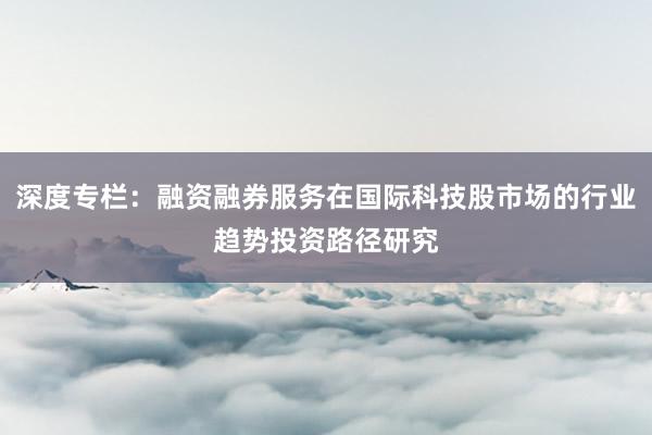 深度专栏:融资融券服务在国际科技股市场的行业趋势投资路径研究