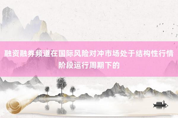 融资融券频道在国际风险对冲市场处于结构性行情阶段运行周期下的