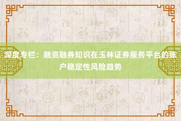 深度专栏：融资融券知识在玉林证券服务平台的账户稳定性风险趋势