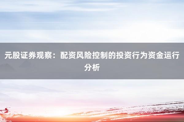 元股证券观察：配资风险控制的投资行为资金运行分析