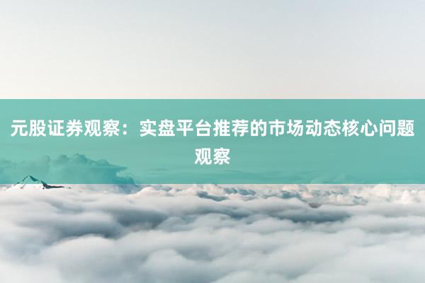 元股证券观察：实盘平台推荐的市场动态核心问题观察
