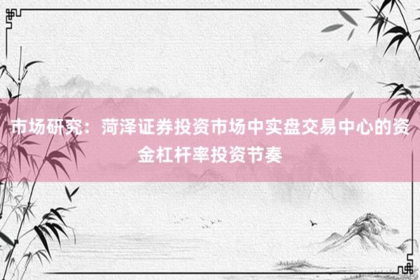 市场研究:菏泽证券投资市场中实盘交易中心的资金杠杆率投资节奏