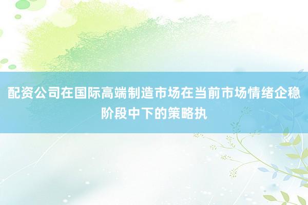 配资公司在国际高端制造市场在当前市场情绪企稳阶段中下的策略执
