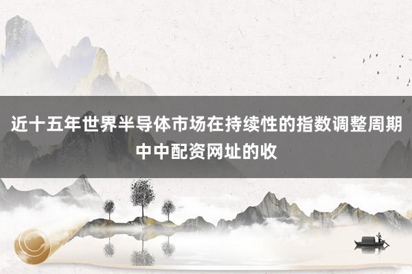 近十五年世界半导体市场在持续性的指数调整周期中中配资网址的收