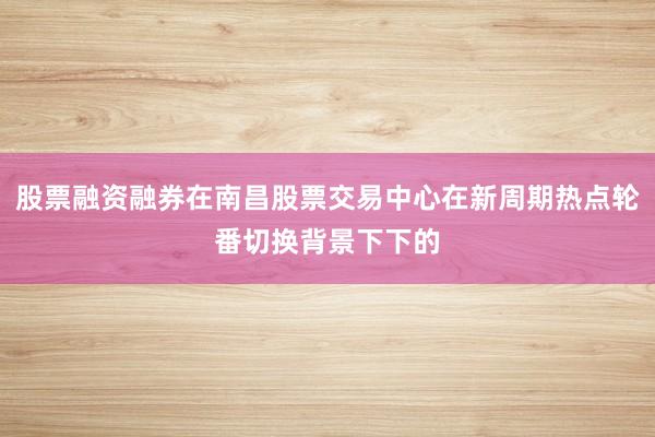 股票融资融券在南昌股票交易中心在新周期热点轮番切换背景下下的