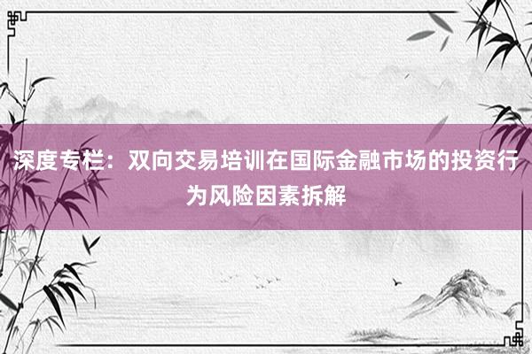 深度专栏：双向交易培训在国际金融市场的投资行为风险因素拆解