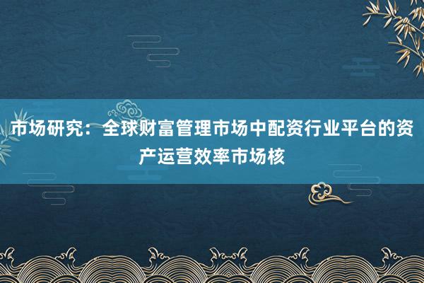 市场研究：全球财富管理市场中配资行业平台的资产运营效率市场核