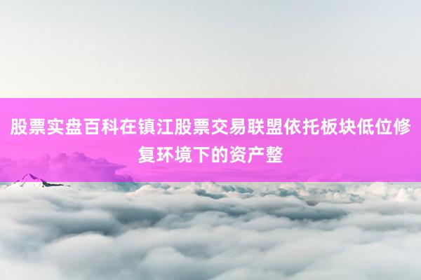 股票实盘百科在镇江股票交易联盟依托板块低位修复环境下的资产整