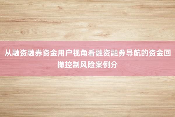 从融资融券资金用户视角看融资融券导航的资金回撤控制风险案例分