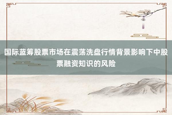 国际蓝筹股票市场在震荡洗盘行情背景影响下中股票融资知识的风险