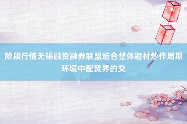 阶段行情无锡融资融券联盟结合整体题材炒作周期环境中配资界的交