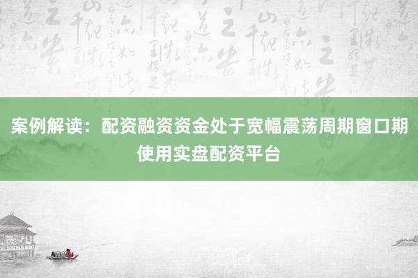 案例解读：配资融资资金处于宽幅震荡周期窗口期使用实盘配资平台