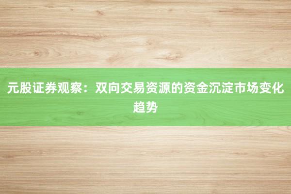 元股证券观察：双向交易资源的资金沉淀市场变化趋势
