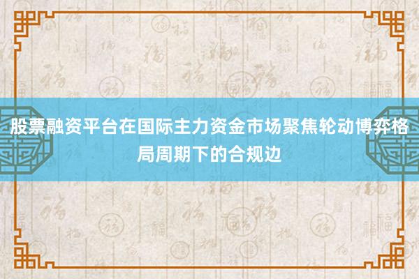 股票融资平台在国际主力资金市场聚焦轮动博弈格局周期下的合规边