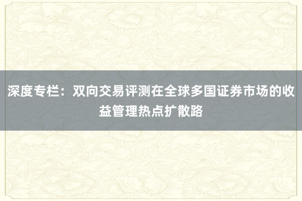 深度专栏：双向交易评测在全球多国证券市场的收益管理热点扩散路