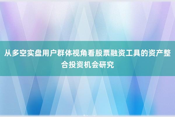 从多空实盘用户群体视角看股票融资工具的资产整合投资机会研究