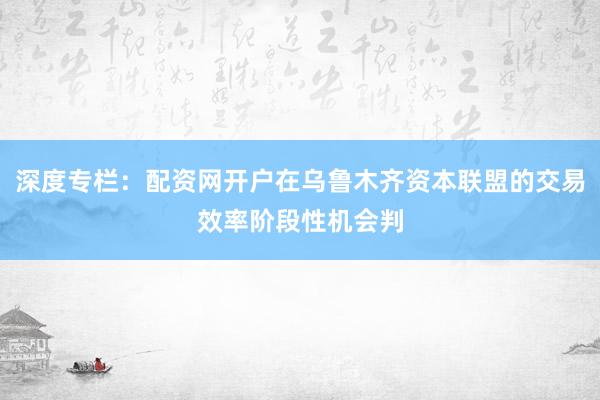 深度专栏:配资网开户在乌鲁木齐资本联盟的交易效率阶段性机会判