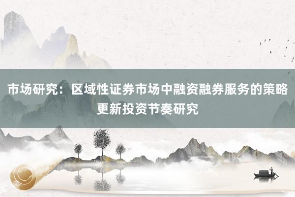 市场研究：区域性证券市场中融资融券服务的策略更新投资节奏研究