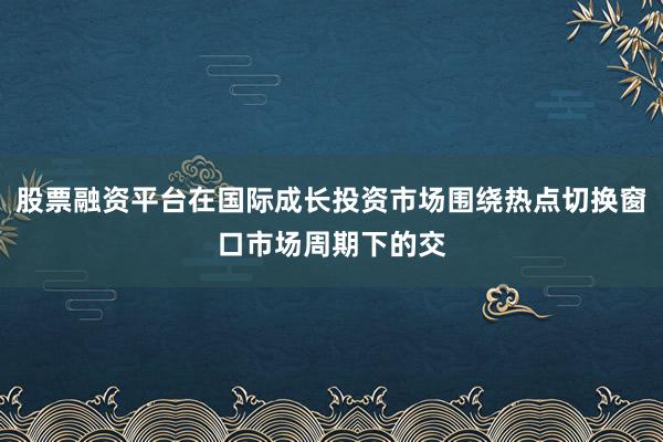 股票融资平台在国际成长投资市场围绕热点切换窗口市场周期下的交