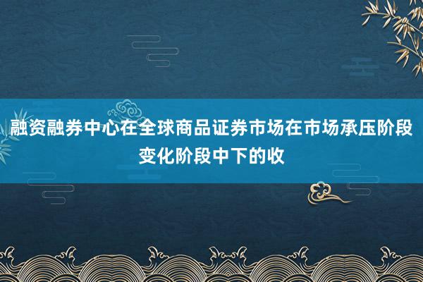 融资融券中心在全球商品证券市场在市场承压阶段变化阶段中下的收