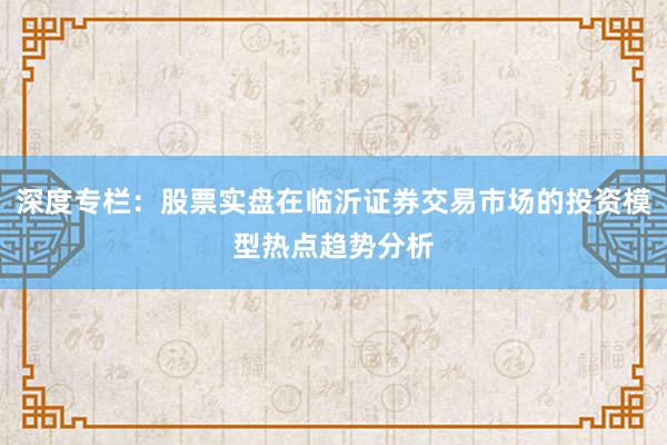 深度专栏：股票实盘在临沂证券交易市场的投资模型热点趋势分析