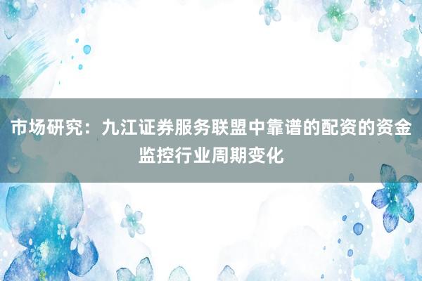 市场研究：九江证券服务联盟中靠谱的配资的资金监控行业周期变化