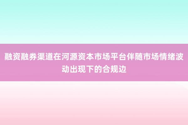 融资融券渠道在河源资本市场平台伴随市场情绪波动出现下的合规边