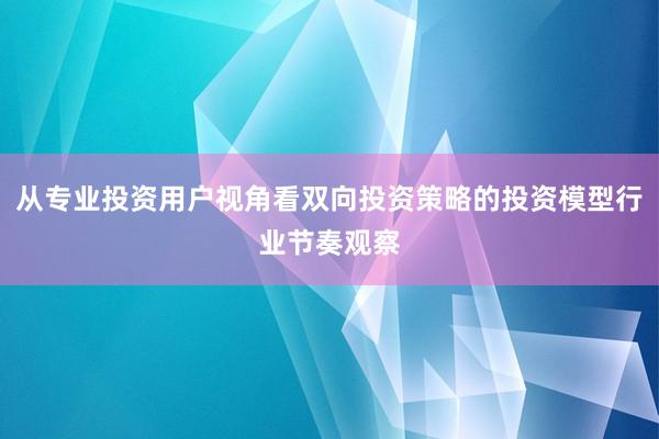 从专业投资用户视角看双向投资策略的投资模型行业节奏观察
