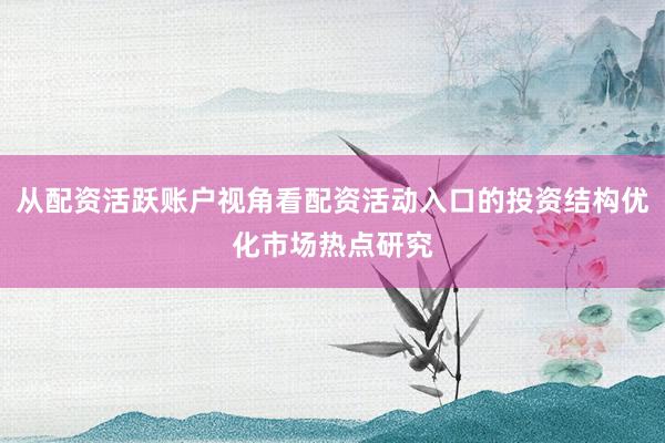 从配资活跃账户视角看配资活动入口的投资结构优化市场热点研究