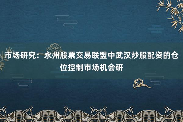 市场研究：永州股票交易联盟中武汉炒股配资的仓位控制市场机会研