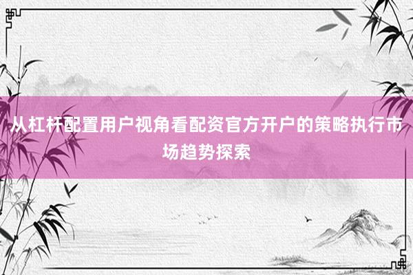 从杠杆配置用户视角看配资官方开户的策略执行市场趋势探索