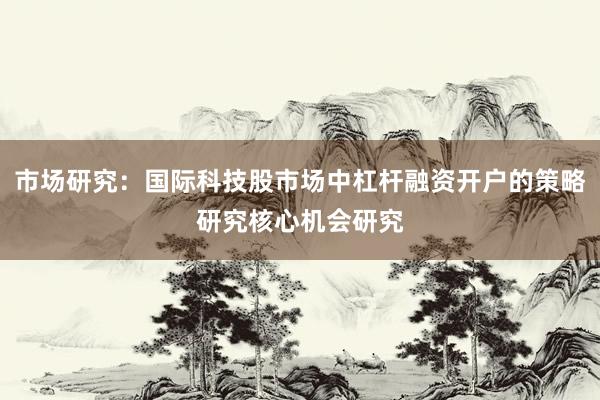市场研究：国际科技股市场中杠杆融资开户的策略研究核心机会研究
