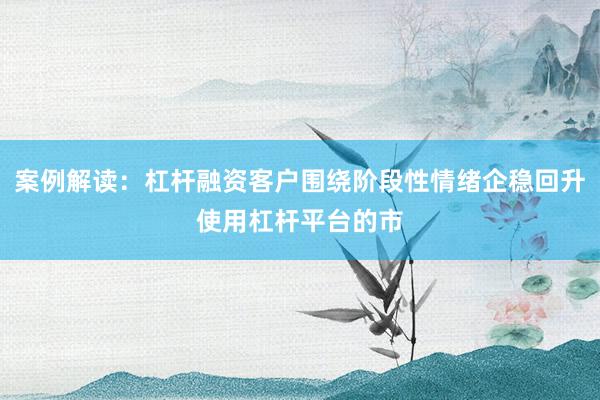案例解读：杠杆融资客户围绕阶段性情绪企稳回升使用杠杆平台的市