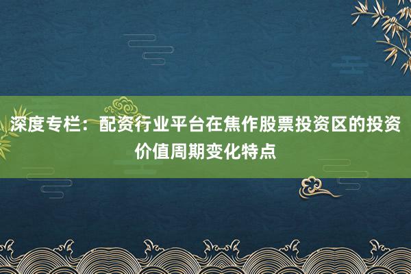 深度专栏：配资行业平台在焦作股票投资区的投资价值周期变化特点