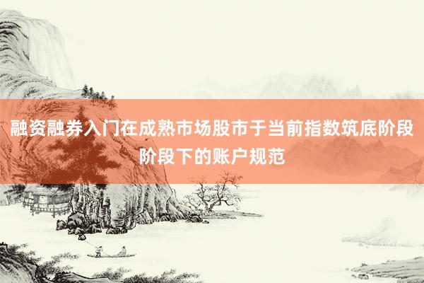 融资融券入门在成熟市场股市于当前指数筑底阶段阶段下的账户规范