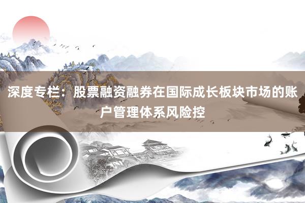 深度专栏：股票融资融券在国际成长板块市场的账户管理体系风险控