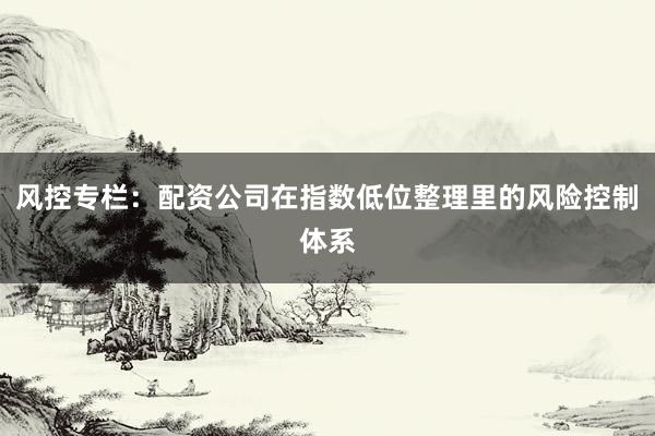 风控专栏:配资公司在指数低位整理里的风险控制体系