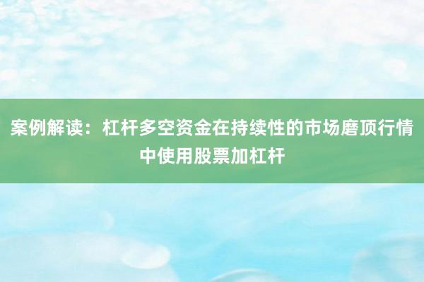 案例解读：杠杆多空资金在持续性的市场磨顶行情中使用股票加杠杆