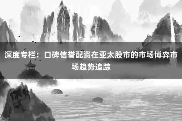 深度专栏：口碑信誉配资在亚太股市的市场博弈市场趋势追踪