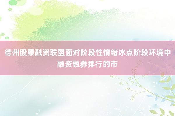 德州股票融资联盟面对阶段性情绪冰点阶段环境中融资融券排行的市