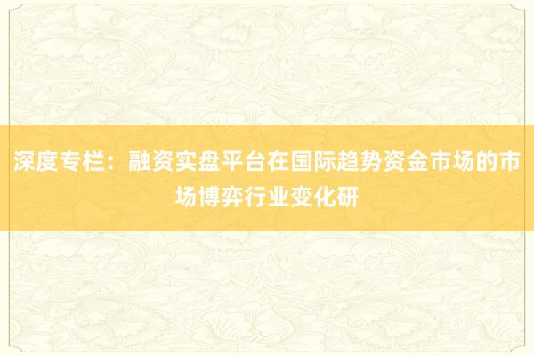 深度专栏：融资实盘平台在国际趋势资金市场的市场博弈行业变化研