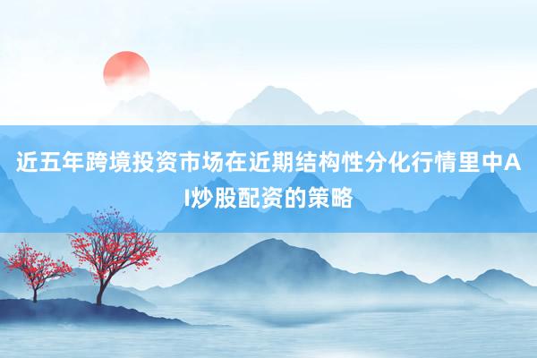 近五年跨境投资市场在近期结构性分化行情里中AI炒股配资的策略