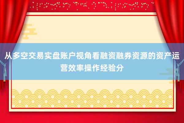 从多空交易实盘账户视角看融资融券资源的资产运营效率操作经验分