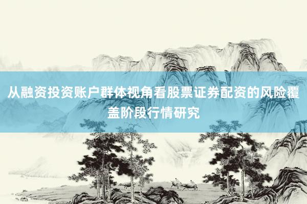 从融资投资账户群体视角看股票证券配资的风险覆盖阶段行情研究
